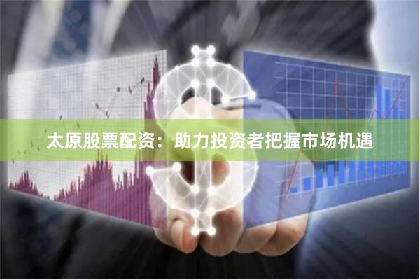 太原股票配资：助力投资者把握市场机遇
