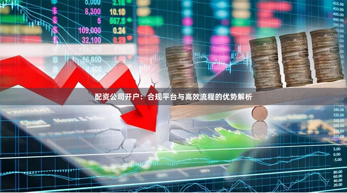 配资公司开户：合规平台与高效流程的优势解析